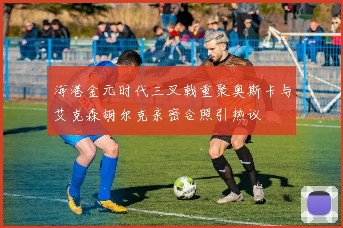 海港金元时代三叉戟重聚奥斯卡与艾克森胡尔克亲密合照引热议
