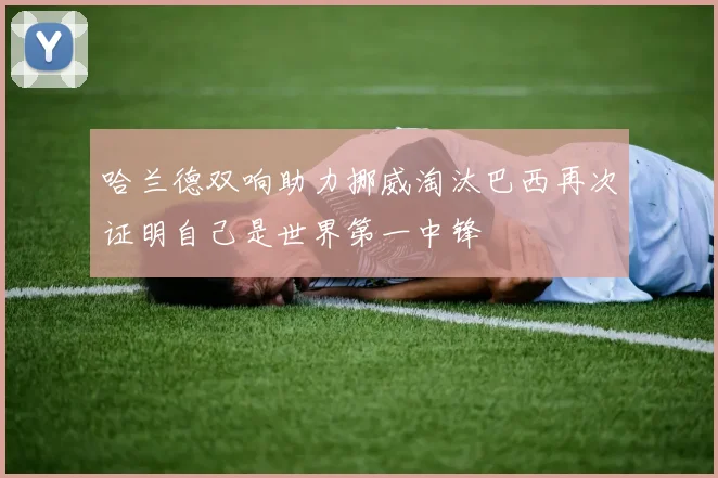 哈兰德双响助力挪威淘汰巴西再次证明自己是世界第一中锋