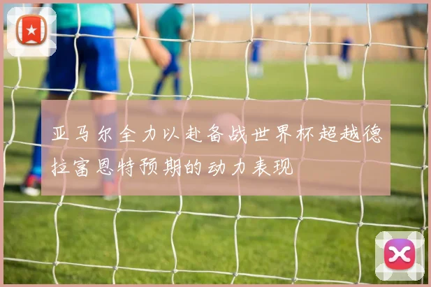 亚马尔全力以赴备战世界杯超越德拉富恩特预期的动力表现