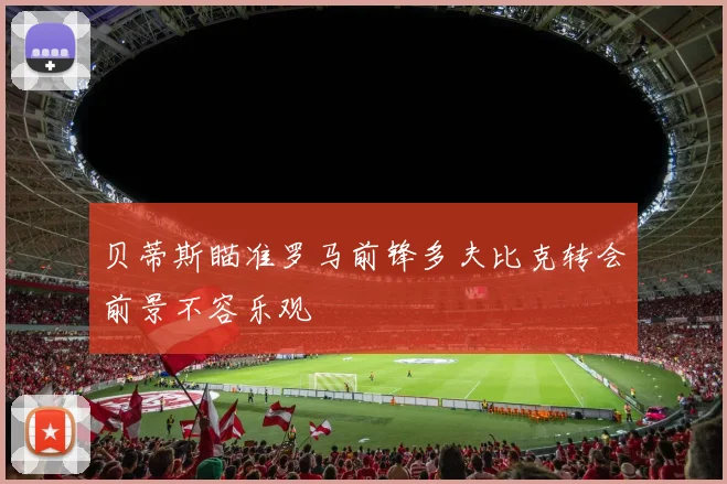 贝蒂斯瞄准罗马前锋多夫比克转会前景不容乐观