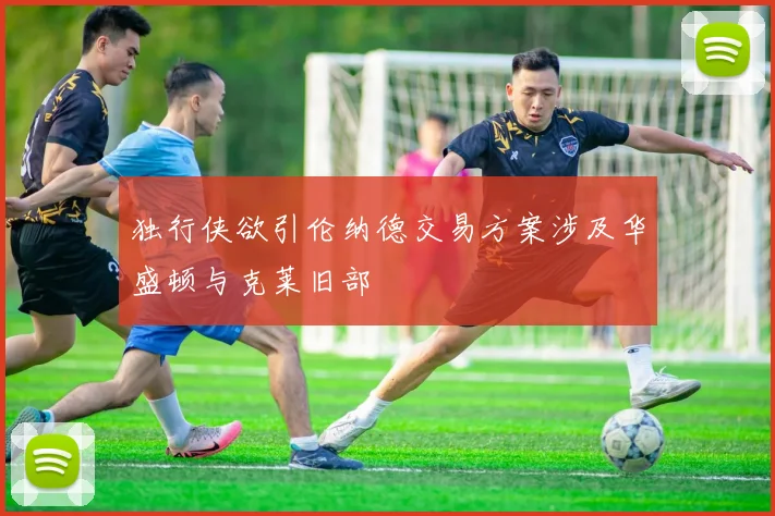 独行侠欲引伦纳德交易方案涉及华盛顿与克莱旧部