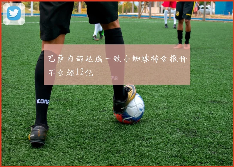 巴萨内部达成一致小蜘蛛转会报价不会超12亿
