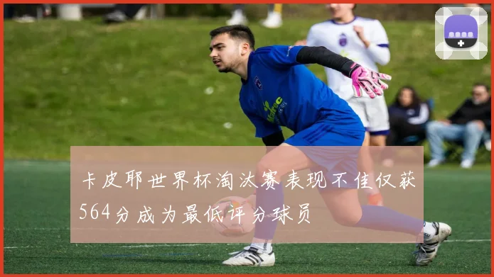 卡皮耶世界杯淘汰赛表现不佳仅获564分成为最低评分球员