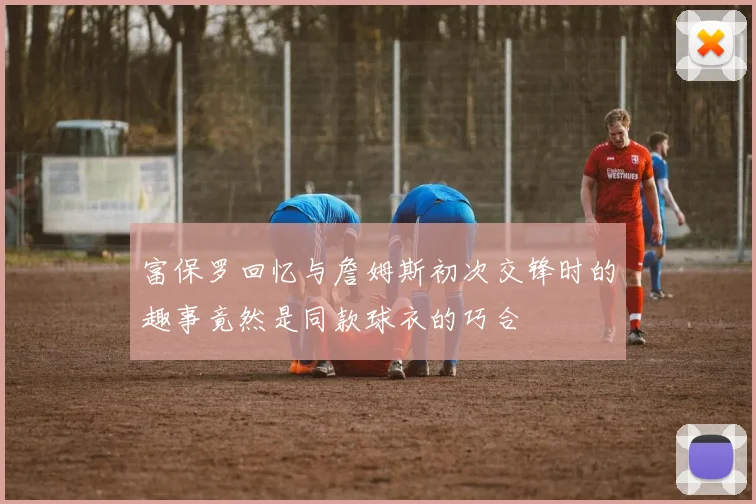 富保罗回忆与詹姆斯初次交锋时的趣事竟然是同款球衣的巧合