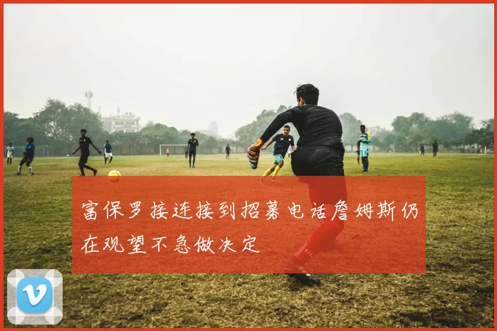 富保罗接连接到招募电话詹姆斯仍在观望不急做决定