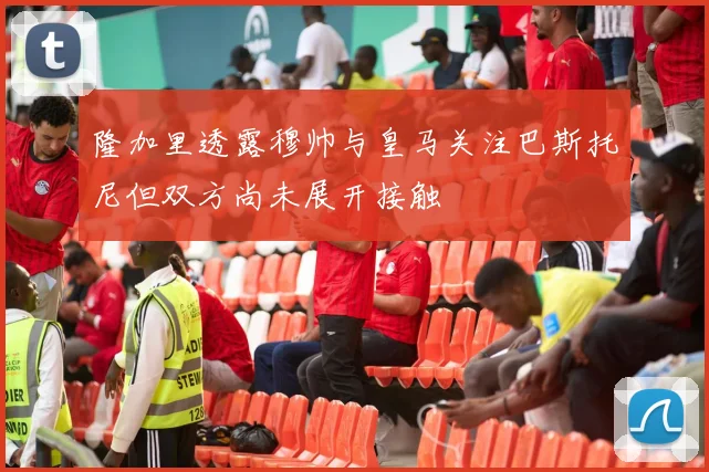 隆加里透露穆帅与皇马关注巴斯托尼但双方尚未展开接触