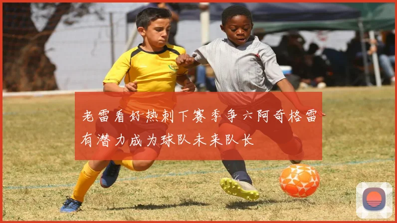 老雷看好热刺下赛季争六阿奇格雷有潜力成为球队未来队长