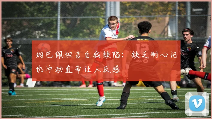 姆巴佩坦言自我缺陷：缺乏耐心记仇冲动直率让人反感