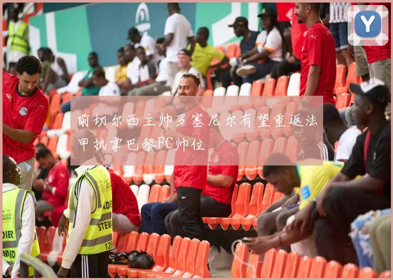 前切尔西主帅罗塞尼尔有望重返法甲执掌巴黎FC帅位