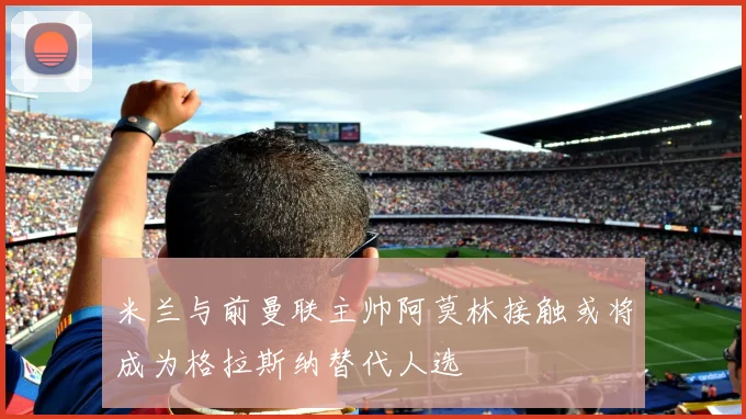 米兰与前曼联主帅阿莫林接触或将成为格拉斯纳替代人选