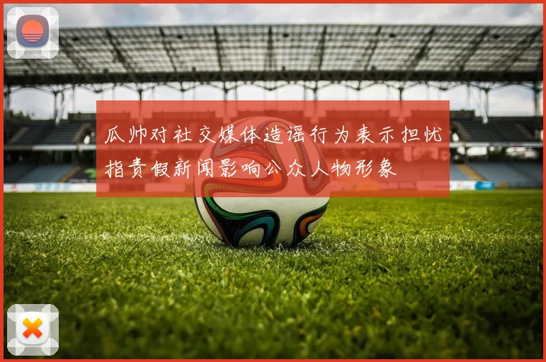 瓜帅对社交媒体造谣行为表示担忧指责假新闻影响公众人物形象