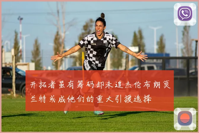 开拓者虽有筹码却未追杰伦布朗莫兰特或成他们的重大引援选择