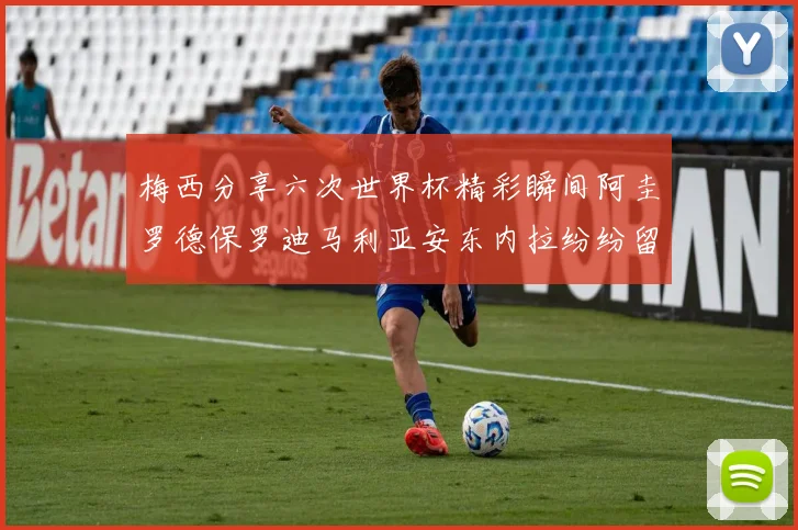 梅西分享六次世界杯精彩瞬间阿圭罗德保罗迪马利亚安东内拉纷纷留言互动