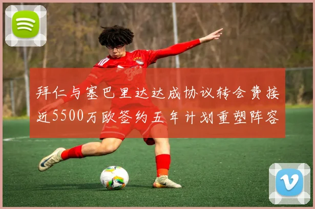 拜仁与塞巴里达达成协议转会费接近5500万欧签约五年计划重塑阵容