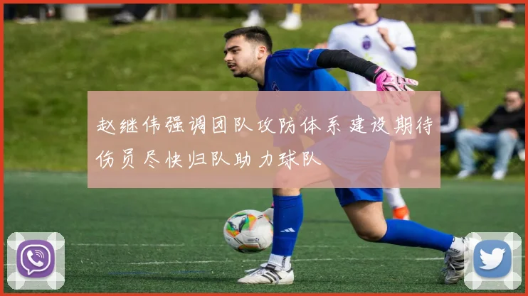 赵继伟强调团队攻防体系建设期待伤员尽快归队助力球队