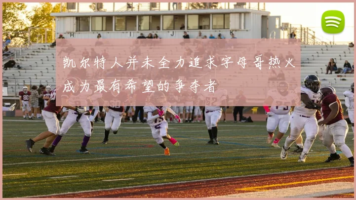 凯尔特人并未全力追求字母哥热火成为最有希望的争夺者