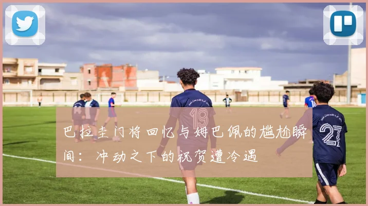 巴拉圭门将回忆与姆巴佩的尴尬瞬间：冲动之下的祝贺遭冷遇